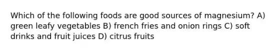 Which of the following foods are good sources of magnesium? A) green leafy vegetables B) french fries and onion rings C) soft drinks and fruit juices D) citrus fruits