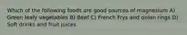 Which of the following foods are good sources of magnesium A) Green leafy vegetables B) Beef C) French Frys and onion rings D) Soft drinks and fruit juices