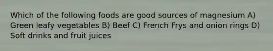 Which of the following foods are good sources of magnesium A) Green leafy vegetables B) Beef C) French Frys and onion rings D) Soft drinks and fruit juices