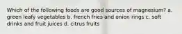 Which of the following foods are good sources of magnesium? a. green leafy vegetables b. french fries and onion rings c. soft drinks and fruit juices d. citrus fruits