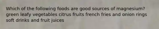 Which of the following foods are good sources of magnesium? green leafy vegetables citrus fruits french fries and onion rings soft drinks and fruit juices