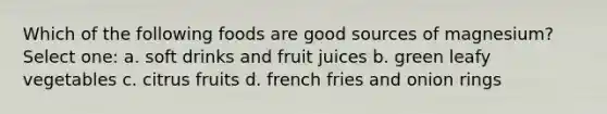 Which of the following foods are good sources of magnesium? Select one: a. soft drinks and fruit juices b. green leafy vegetables c. citrus fruits d. french fries and onion rings