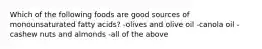 Which of the following foods are good sources of monounsaturated fatty acids? -olives and olive oil -canola oil -cashew nuts and almonds -all of the above