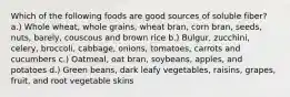 Which of the following foods are good sources of soluble fiber? a.) Whole wheat, whole grains, wheat bran, corn bran, seeds, nuts, barely, couscous and brown rice b.) Bulgur, zucchini, celery, broccoli, cabbage, onions, tomatoes, carrots and cucumbers c.) Oatmeal, oat bran, soybeans, apples, and potatoes d.) Green beans, dark leafy vegetables, raisins, grapes, fruit, and root vegetable skins