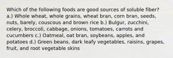 Which of the following foods are good sources of soluble fiber? a.) Whole wheat, whole grains, wheat bran, corn bran, seeds, nuts, barely, couscous and brown rice b.) Bulgur, zucchini, celery, broccoli, cabbage, onions, tomatoes, carrots and cucumbers c.) Oatmeal, oat bran, soybeans, apples, and potatoes d.) Green beans, dark leafy vegetables, raisins, grapes, fruit, and root vegetable skins