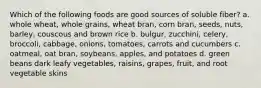 Which of the following foods are good sources of soluble fiber? a. whole wheat, whole grains, wheat bran, corn bran, seeds, nuts, barley, couscous and brown rice b. bulgur, zucchini, celery, broccoli, cabbage, onions, tomatoes, carrots and cucumbers c. oatmeal, oat bran, soybeans, apples, and potatoes d. green beans dark leafy vegetables, raisins, grapes, fruit, and root vegetable skins