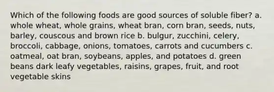 Which of the following foods are good sources of soluble fiber? a. whole wheat, whole grains, wheat bran, corn bran, seeds, nuts, barley, couscous and brown rice b. bulgur, zucchini, celery, broccoli, cabbage, onions, tomatoes, carrots and cucumbers c. oatmeal, oat bran, soybeans, apples, and potatoes d. green beans dark leafy vegetables, raisins, grapes, fruit, and root vegetable skins