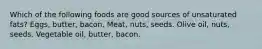 Which of the following foods are good sources of unsaturated fats? Eggs, butter, bacon. Meat, nuts, seeds. Olive oil, nuts, seeds. Vegetable oil, butter, bacon.