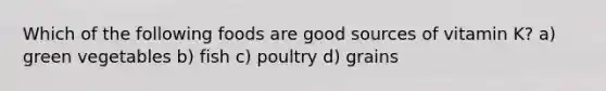 Which of the following foods are good sources of vitamin K? a) green vegetables b) fish c) poultry d) grains
