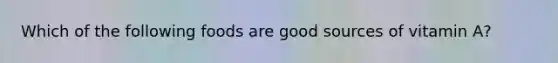 Which of the following foods are good sources of vitamin A?