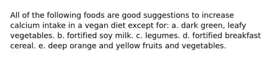 All of the following foods are good suggestions to increase calcium intake in a vegan diet except for: a. dark green, leafy vegetables. b. fortified soy milk. c. legumes. d. fortified breakfast cereal. e. deep orange and yellow fruits and vegetables.