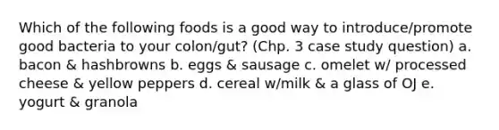 Which of the following foods is a good way to introduce/promote good bacteria to your colon/gut? (Chp. 3 case study question) a. bacon & hashbrowns b. eggs & sausage c. omelet w/ processed cheese & yellow peppers d. cereal w/milk & a glass of OJ e. yogurt & granola