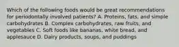 Which of the following foods would be great recommendations for periodontally involved patients? A. Proteins, fats, and simple carbohydrates B. Complex carbohydrates, raw fruits, and vegetables C. Soft foods like bananas, white bread, and applesauce D. Dairy products, soups, and puddings