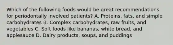 Which of the following foods would be great recommendations for periodontally involved patients? A. Proteins, fats, and simple carbohydrates B. Complex carbohydrates, raw fruits, and vegetables C. Soft foods like bananas, white bread, and applesauce D. Dairy products, soups, and puddings