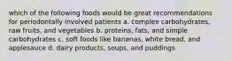 which of the following foods would be great recommendations for periodontally involved patients a. complex carbohydrates, raw fruits, and vegetables b. proteins, fats, and simple carbohydrates c. soft foods like bananas, white bread, and applesauce d. dairy products, soups, and puddings