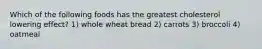 Which of the following foods has the greatest cholesterol lowering effect? 1) whole wheat bread 2) carrots 3) broccoli 4) oatmeal