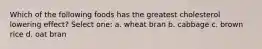 Which of the following foods has the greatest cholesterol lowering effect? Select one: a. wheat bran b. cabbage c. brown rice d. oat bran