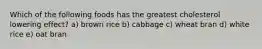 Which of the following foods has the greatest cholesterol lowering effect? a) brown rice b) cabbage c) wheat bran d) white rice e) oat bran