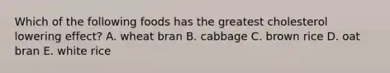 Which of the following foods has the greatest cholesterol lowering effect? A. wheat bran​ B. ​cabbage C. ​brown rice D. ​oat bran E. ​white rice