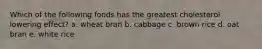 Which of the following foods has the greatest cholesterol lowering effect? a. wheat bran b. cabbage c. brown rice d. oat bran e. white rice