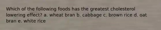 Which of the following foods has the greatest cholesterol lowering effect? a. wheat bran b. cabbage c. brown rice d. oat bran e. white rice