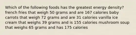 Which of the following foods has the greatest energy density? french fries that weigh 50 grams and are 167 calories baby carrots that weigh 72 grams and are 31 calories vanilla ice cream that weighs 39 grams and is 155 calories mushroom soup that weighs 65 grams and has 175 calories