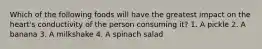 Which of the following foods will have the greatest impact on the heart's conductivity of the person consuming it? 1. A pickle 2. A banana 3. A milkshake 4. A spinach salad