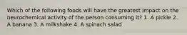 Which of the following foods will have the greatest impact on the neurochemical activity of the person consuming it? 1. A pickle 2. A banana 3. A milkshake 4. A spinach salad