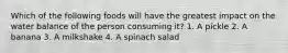 Which of the following foods will have the greatest impact on the water balance of the person consuming it? 1. A pickle 2. A banana 3. A milkshake 4. A spinach salad