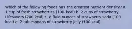 Which of the following foods has the greatest nutrient density? a. 1 cup of fresh strawberries (100 kcal) b. 2 cups of strawberry Lifesavers (200 kcal) c. 8 fluid ounces of strawberry soda (100 kcal) d. 2 tablespoons of strawberry jelly (100 kcal)