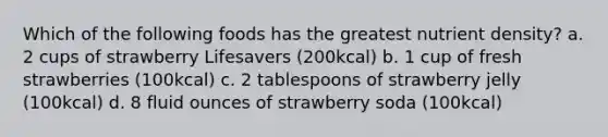 Which of the following foods has the greatest nutrient density? a. 2 cups of strawberry Lifesavers (200kcal) b. 1 cup of fresh strawberries (100kcal) c. 2 tablespoons of strawberry jelly (100kcal) d. 8 fluid ounces of strawberry soda (100kcal)