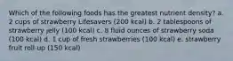 Which of the following foods has the greatest nutrient density? a. 2 cups of strawberry Lifesavers (200 kcal) b. 2 tablespoons of strawberry jelly (100 kcal) c. 8 fluid ounces of strawberry soda (100 kcal) d. 1 cup of fresh strawberries (100 kcal) e. strawberry fruit roll-up (150 kcal)