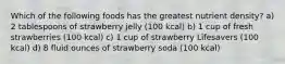 Which of the following foods has the greatest nutrient density? a) 2 tablespoons of strawberry jelly (100 kcal) b) 1 cup of fresh strawberries (100 kcal) c) 1 cup of strawberry Lifesavers (100 kcal) d) 8 fluid ounces of strawberry soda (100 kcal)