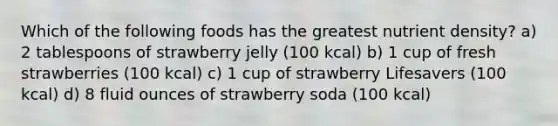 Which of the following foods has the greatest nutrient density? a) 2 tablespoons of strawberry jelly (100 kcal) b) 1 cup of fresh strawberries (100 kcal) c) 1 cup of strawberry Lifesavers (100 kcal) d) 8 fluid ounces of strawberry soda (100 kcal)