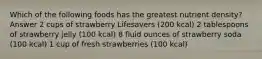 Which of the following foods has the greatest nutrient density? Answer 2 cups of strawberry Lifesavers (200 kcal) 2 tablespoons of strawberry jelly (100 kcal) 8 fluid ounces of strawberry soda (100 kcal) 1 cup of fresh strawberries (100 kcal)