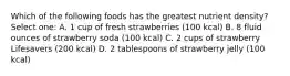 Which of the following foods has the greatest nutrient density? Select one: A. 1 cup of fresh strawberries (100 kcal) B. 8 fluid ounces of strawberry soda (100 kcal) C. 2 cups of strawberry Lifesavers (200 kcal) D. 2 tablespoons of strawberry jelly (100 kcal)