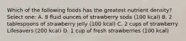 Which of the following foods has the greatest nutrient density? Select one: A. 8 fluid ounces of strawberry soda (100 kcal) B. 2 tablespoons of strawberry jelly (100 kcal) C. 2 cups of strawberry Lifesavers (200 kcal) D. 1 cup of fresh strawberries (100 kcal)