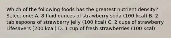 Which of the following foods has the greatest nutrient density? Select one: A. 8 fluid ounces of strawberry soda (100 kcal) B. 2 tablespoons of strawberry jelly (100 kcal) C. 2 cups of strawberry Lifesavers (200 kcal) D. 1 cup of fresh strawberries (100 kcal)