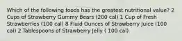 Which of the following foods has the greatest nutritional value? 2 Cups of Strawberry Gummy Bears (200 cal) 1 Cup of Fresh Strawberries (100 cal) 8 Fluid Ounces of Strawberry Juice (100 cal) 2 Tablespoons of Strawberry Jelly ( 100 cal)