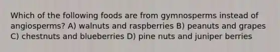 Which of the following foods are from gymnosperms instead of angiosperms? A) walnuts and raspberries B) peanuts and grapes C) chestnuts and blueberries D) pine nuts and juniper berries