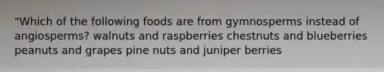 "Which of the following foods are from gymnosperms instead of angiosperms? walnuts and raspberries chestnuts and blueberries peanuts and grapes pine nuts and juniper berries