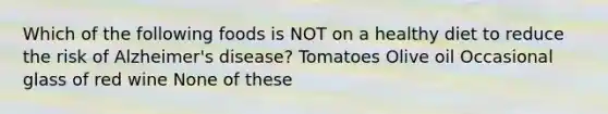 Which of the following foods is NOT on a healthy diet to reduce the risk of Alzheimer's disease? Tomatoes Olive oil Occasional glass of red wine None of these