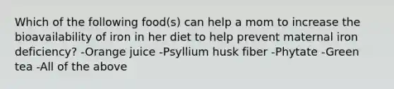 Which of the following food(s) can help a mom to increase the bioavailability of iron in her diet to help prevent maternal iron deficiency? -Orange juice -Psyllium husk fiber -Phytate -Green tea -All of the above