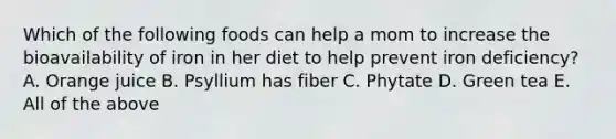 Which of the following foods can help a mom to increase the bioavailability of iron in her diet to help prevent iron deficiency? A. Orange juice B. Psyllium has fiber C. Phytate D. Green tea E. All of the above