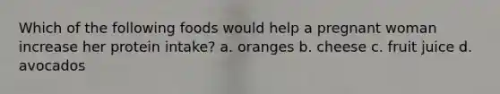 Which of the following foods would help a pregnant woman increase her protein intake? a. oranges b. cheese c. fruit juice d. avocados