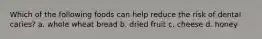 Which of the following foods can help reduce the risk of dental caries? a. whole wheat bread b. dried fruit c. cheese d. honey