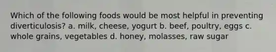 Which of the following foods would be most helpful in preventing diverticulosis? a. milk, cheese, yogurt b. beef, poultry, eggs c. whole grains, vegetables d. honey, molasses, raw sugar