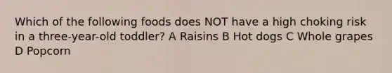 Which of the following foods does NOT have a high choking risk in a three-year-old toddler? A Raisins B Hot dogs C Whole grapes D Popcorn