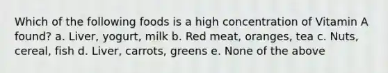 Which of the following foods is a high concentration of Vitamin A found? a. Liver, yogurt, milk b. Red meat, oranges, tea c. Nuts, cereal, fish d. Liver, carrots, greens e. None of the above