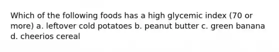 Which of the following foods has a high glycemic index (70 or more) a. leftover cold potatoes b. peanut butter c. green banana d. cheerios cereal